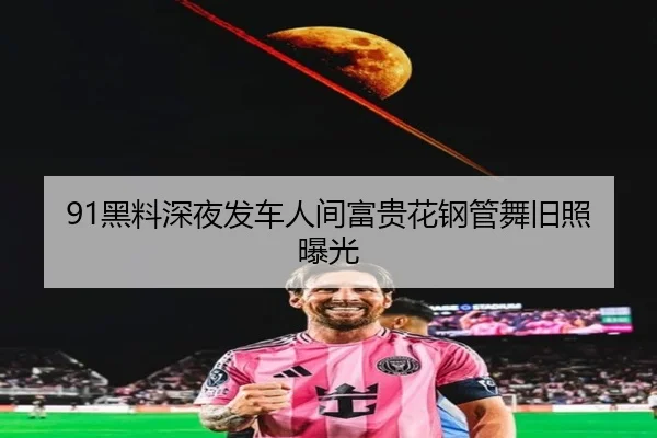 91黑料深夜发车人间富贵花钢管舞旧照曝光