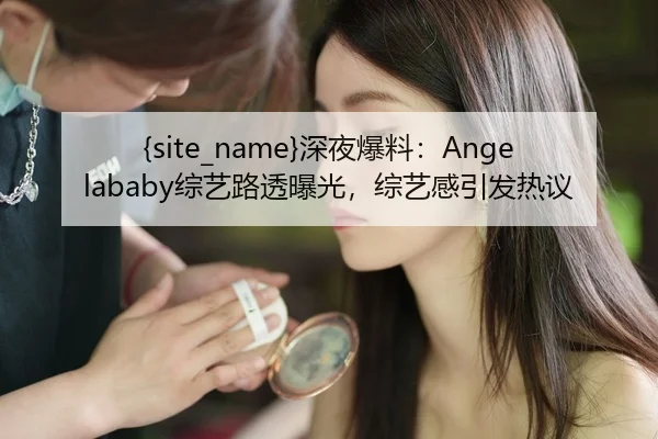 91吃瓜深夜爆料：Angelababy综艺路透曝光，综艺感引发热议