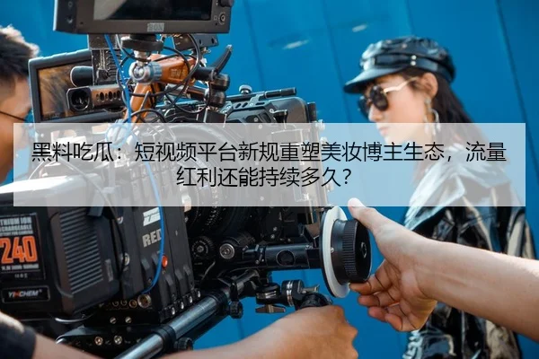 黑料吃瓜：短视频平台新规重塑美妆博主生态，流量红利还能持续多久？