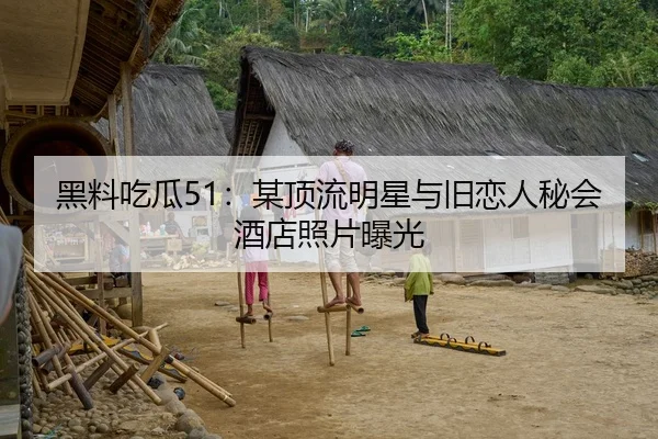 黑料吃瓜51：某顶流明星与旧恋人秘会酒店照片曝光