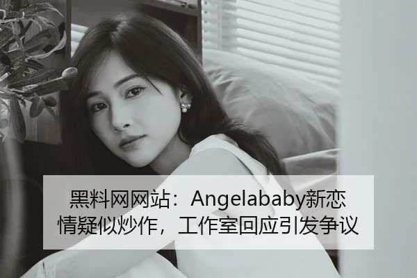 黑料网网站：Angelababy新恋情疑似炒作，工作室回应引发争议